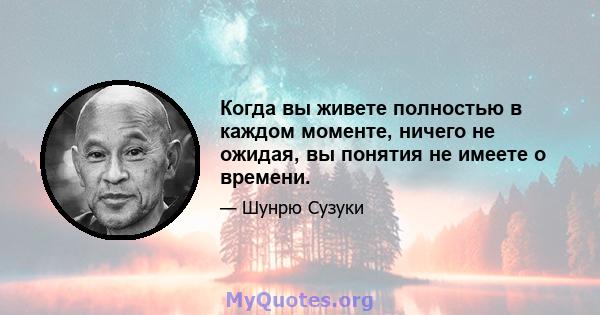 Когда вы живете полностью в каждом моменте, ничего не ожидая, вы понятия не имеете о времени.