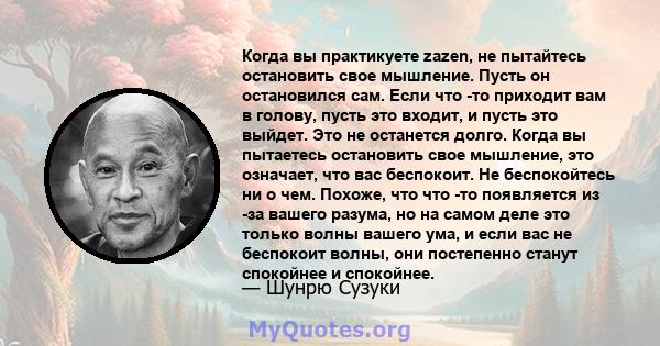 Когда вы практикуете zazen, не пытайтесь остановить свое мышление. Пусть он остановился сам. Если что -то приходит вам в голову, пусть это входит, и пусть это выйдет. Это не останется долго. Когда вы пытаетесь