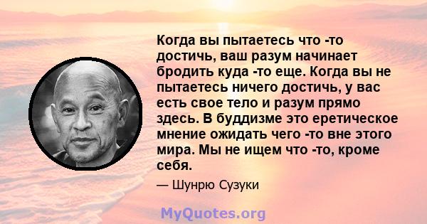 Когда вы пытаетесь что -то достичь, ваш разум начинает бродить куда -то еще. Когда вы не пытаетесь ничего достичь, у вас есть свое тело и разум прямо здесь. В буддизме это еретическое мнение ожидать чего -то вне этого