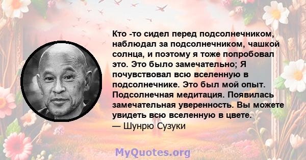 Кто -то сидел перед подсолнечником, наблюдал за подсолнечником, чашкой солнца, и поэтому я тоже попробовал это. Это было замечательно; Я почувствовал всю вселенную в подсолнечнике. Это был мой опыт. Подсолнечная