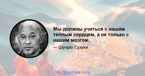 Мы должны учиться с нашим теплым сердцем, а не только с нашим мозгом.