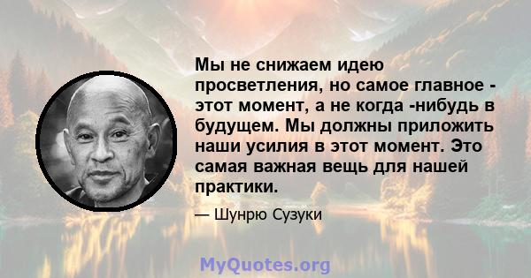 Мы не снижаем идею просветления, но самое главное - этот момент, а не когда -нибудь в будущем. Мы должны приложить наши усилия в этот момент. Это самая важная вещь для нашей практики.