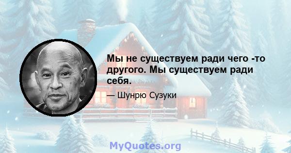 Мы не существуем ради чего -то другого. Мы существуем ради себя.