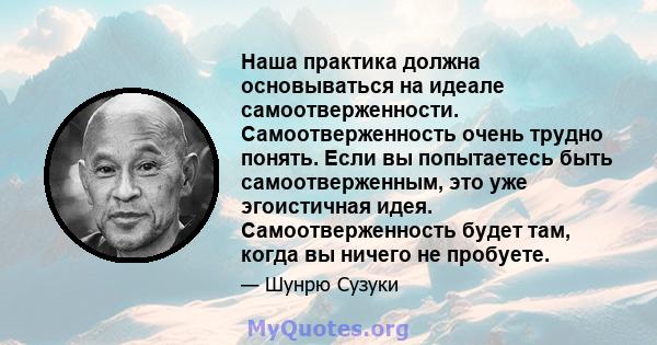 Наша практика должна основываться на идеале самоотверженности. Самоотверженность очень трудно понять. Если вы попытаетесь быть самоотверженным, это уже эгоистичная идея. Самоотверженность будет там, когда вы ничего не