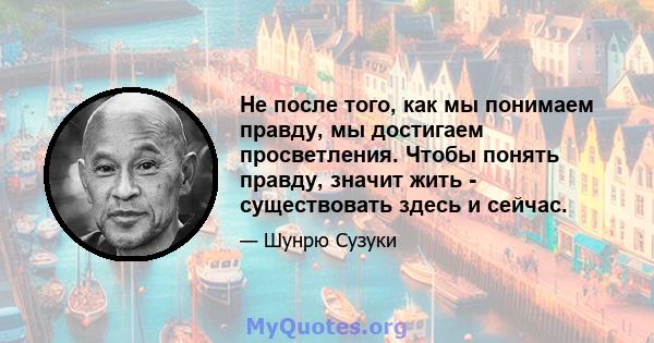 Не после того, как мы понимаем правду, мы достигаем просветления. Чтобы понять правду, значит жить - существовать здесь и сейчас.