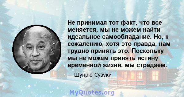 Не принимая тот факт, что все меняется, мы не можем найти идеальное самообладание. Но, к сожалению, хотя это правда, нам трудно принять это. Поскольку мы не можем принять истину временной жизни, мы страдаем.