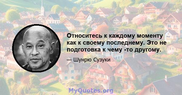 Относитесь к каждому моменту как к своему последнему. Это не подготовка к чему -то другому.