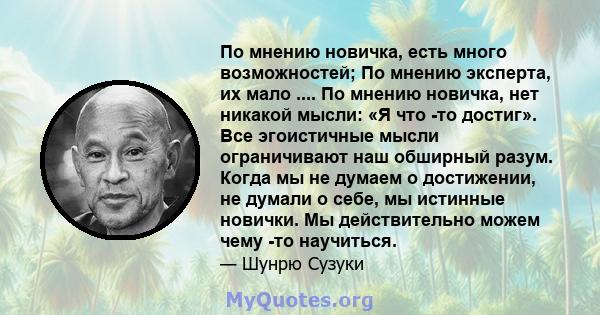 По мнению новичка, есть много возможностей; По мнению эксперта, их мало .... По мнению новичка, нет никакой мысли: «Я что -то достиг». Все эгоистичные мысли ограничивают наш обширный разум. Когда мы не думаем о