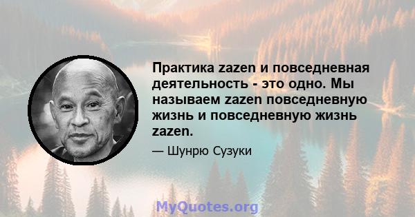 Практика zazen и повседневная деятельность - это одно. Мы называем zazen повседневную жизнь и повседневную жизнь zazen.