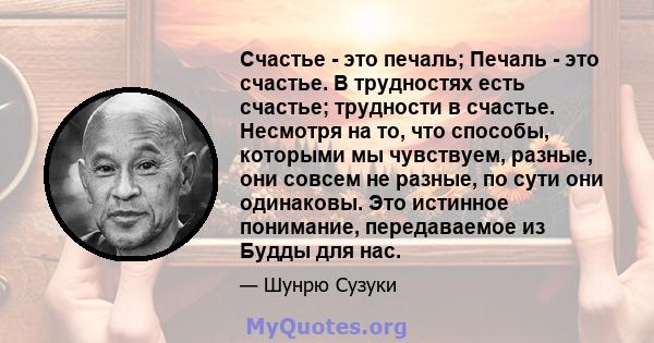 Счастье - это печаль; Печаль - это счастье. В трудностях есть счастье; трудности в счастье. Несмотря на то, что способы, которыми мы чувствуем, разные, они совсем не разные, по сути они одинаковы. Это истинное