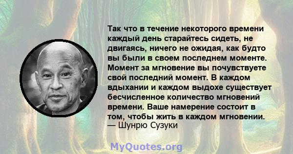 Так что в течение некоторого времени каждый день старайтесь сидеть, не двигаясь, ничего не ожидая, как будто вы были в своем последнем моменте. Момент за мгновение вы почувствуете свой последний момент. В каждом