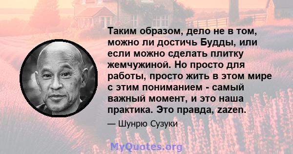 Таким образом, дело не в том, можно ли достичь Будды, или если можно сделать плитку жемчужиной. Но просто для работы, просто жить в этом мире с этим пониманием - самый важный момент, и это наша практика. Это правда,