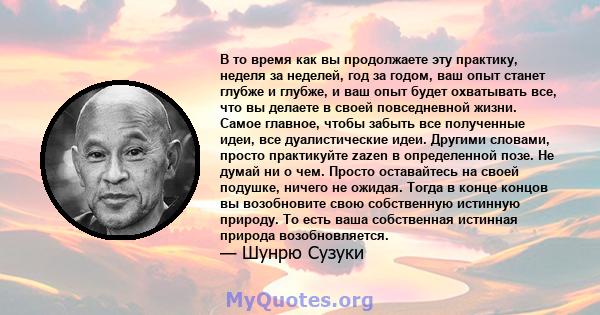 В то время как вы продолжаете эту практику, неделя за неделей, год за годом, ваш опыт станет глубже и глубже, и ваш опыт будет охватывать все, что вы делаете в своей повседневной жизни. Самое главное, чтобы забыть все