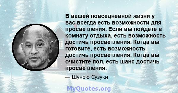 В вашей повседневной жизни у вас всегда есть возможности для просветления. Если вы пойдете в комнату отдыха, есть возможность достичь просветления. Когда вы готовите, есть возможность достичь просветления. Когда вы