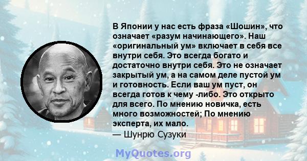 В Японии у нас есть фраза «Шошин», что означает «разум начинающего». Наш «оригинальный ум» включает в себя все внутри себя. Это всегда богато и достаточно внутри себя. Это не означает закрытый ум, а на самом деле пустой 