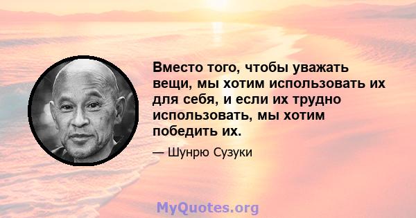 Вместо того, чтобы уважать вещи, мы хотим использовать их для себя, и если их трудно использовать, мы хотим победить их.