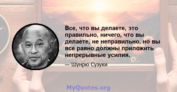 Все, что вы делаете, это правильно, ничего, что вы делаете, не неправильно, но вы все равно должны приложить непрерывные усилия.