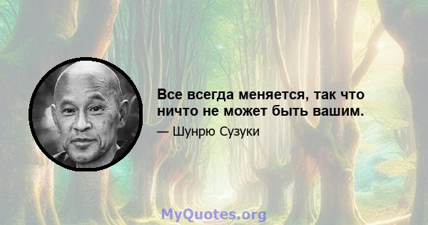 Все всегда меняется, так что ничто не может быть вашим.