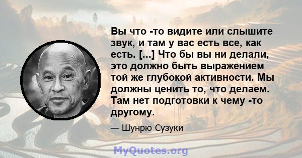 Вы что -то видите или слышите звук, и там у вас есть все, как есть. [...] Что бы вы ни делали, это должно быть выражением той же глубокой активности. Мы должны ценить то, что делаем. Там нет подготовки к чему -то