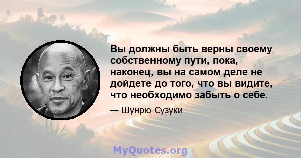 Вы должны быть верны своему собственному пути, пока, наконец, вы на самом деле не дойдете до того, что вы видите, что необходимо забыть о себе.