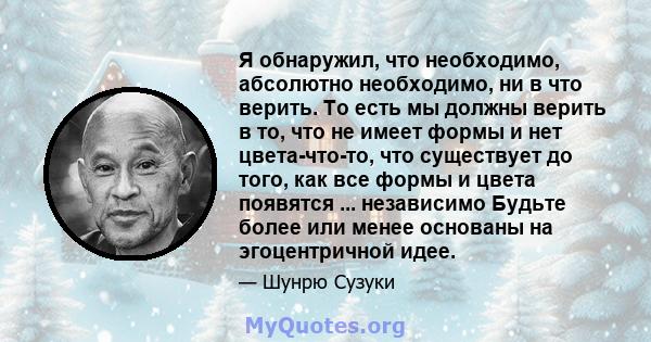 Я обнаружил, что необходимо, абсолютно необходимо, ни в что верить. То есть мы должны верить в то, что не имеет формы и нет цвета-что-то, что существует до того, как все формы и цвета появятся ... независимо Будьте