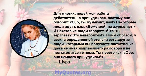 Для многих людей моя работа действительно причудливая, поэтому они говорят: «О, о, ты музыкант, вау!» Некоторые люди идут к вам: «Боже мой, ты журналист!» И некоторые люди говорят: «Что, ты терапевт? Это невероятно!»