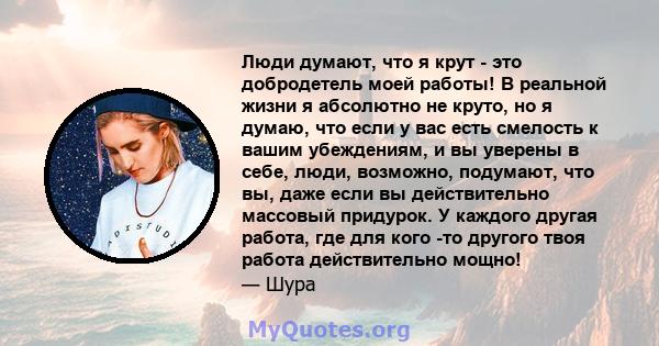 Люди думают, что я крут - это добродетель моей работы! В реальной жизни я абсолютно не круто, но я думаю, что если у вас есть смелость к вашим убеждениям, и вы уверены в себе, люди, возможно, подумают, что вы, даже если 