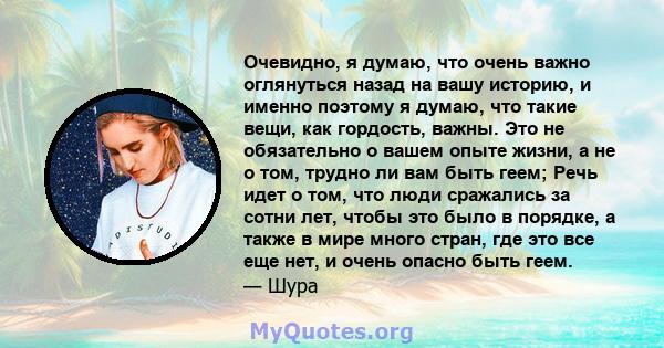 Очевидно, я думаю, что очень важно оглянуться назад на вашу историю, и именно поэтому я думаю, что такие вещи, как гордость, важны. Это не обязательно о вашем опыте жизни, а не о том, трудно ли вам быть геем; Речь идет