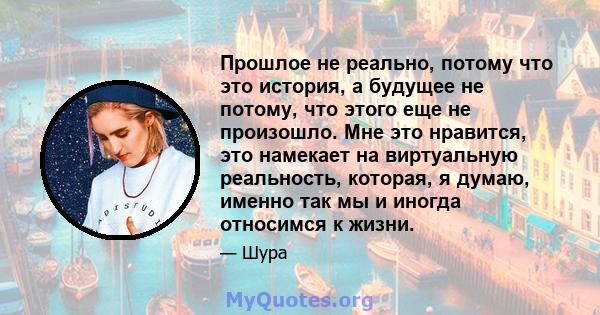 Прошлое не реально, потому что это история, а будущее не потому, что этого еще не произошло. Мне это нравится, это намекает на виртуальную реальность, которая, я думаю, именно так мы и иногда относимся к жизни.