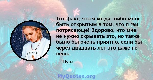 Тот факт, что я когда -либо могу быть открытым в том, что я гей потрясающе! Здорово, что мне не нужно скрывать это, но также было бы очень приятно, если бы через двадцать лет это даже не вещь.