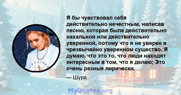 Я бы чувствовал себя действительно нечестным, написав песню, которая была действительно нахальной или действительно уверенной, потому что я не уверен в чрезвычайно уверенном существо. Я думаю, что это то, что люди