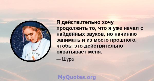 Я действительно хочу продолжить то, что я уже начал с найденных звуков, но начинаю занимать и из моего прошлого, чтобы это действительно охватывает меня.