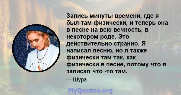 Запись минуты времени, где я был там физически, и теперь она в песне на всю вечность, в некотором роде. Это действительно странно. Я написал песню, но я также физически там так, как физически в песне, потому что я