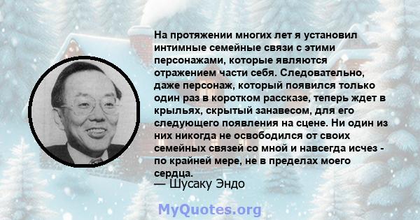 На протяжении многих лет я установил интимные семейные связи с этими персонажами, которые являются отражением части себя. Следовательно, даже персонаж, который появился только один раз в коротком рассказе, теперь ждет в 