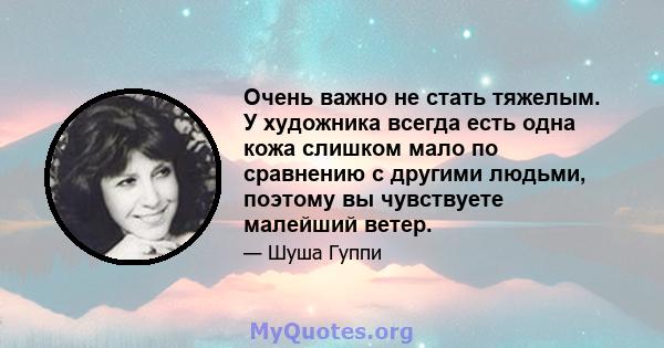 Очень важно не стать тяжелым. У художника всегда есть одна кожа слишком мало по сравнению с другими людьми, поэтому вы чувствуете малейший ветер.