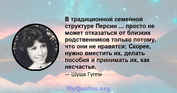 В традиционной семейной структуре Персии ... просто не может отказаться от близких родственников только потому, что они не нравятся; Скорее, нужно вместить их, делать пособия и принимать их, как несчастье.