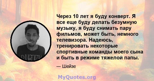 Через 10 лет я буду конверт. Я все еще буду делать безумную музыку, я буду снимать пару фильмов, может быть, немного телевизора. Надеюсь, тренировать некоторые спортивные команды моего сына и быть в режиме тяжелой папы.