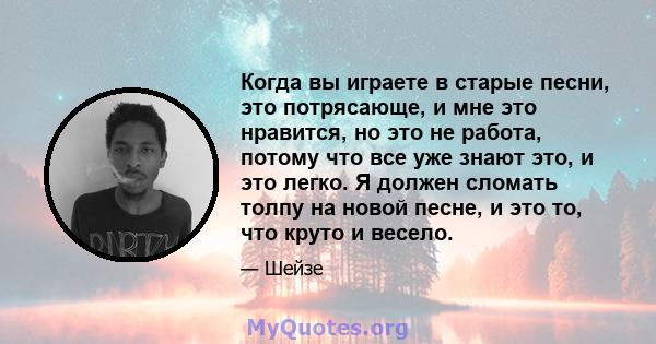 Когда вы играете в старые песни, это потрясающе, и мне это нравится, но это не работа, потому что все уже знают это, и это легко. Я должен сломать толпу на новой песне, и это то, что круто и весело.