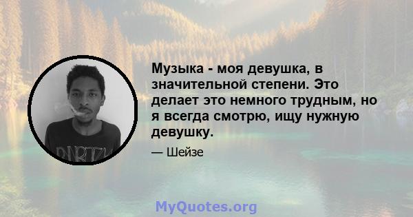 Музыка - моя девушка, в значительной степени. Это делает это немного трудным, но я всегда смотрю, ищу нужную девушку.