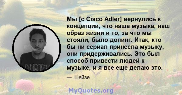 Мы [с Cisco Adler] вернулись к концепции, что наша музыка, наш образ жизни и то, за что мы стояли, было допинг. Итак, кто бы ни сериал принесла музыку, они придерживались. Это был способ привести людей к музыке, и я все 