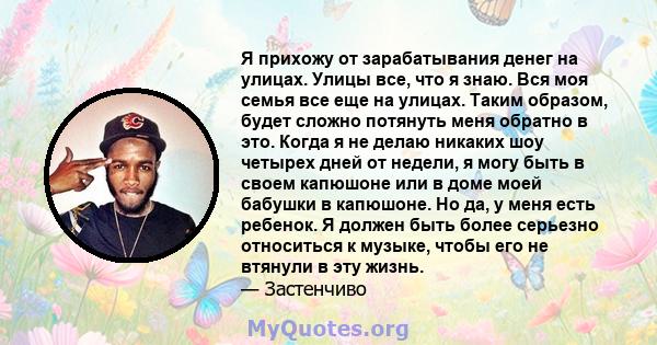 Я прихожу от зарабатывания денег на улицах. Улицы все, что я знаю. Вся моя семья все еще на улицах. Таким образом, будет сложно потянуть меня обратно в это. Когда я не делаю никаких шоу четырех дней от недели, я могу