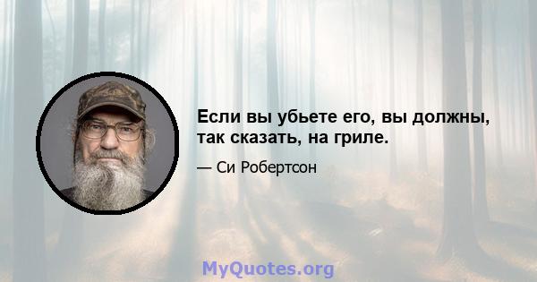 Если вы убьете его, вы должны, так сказать, на гриле.