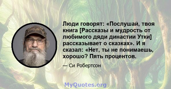 Люди говорят: «Послушай, твоя книга [Рассказы и мудрость от любимого дяди династии Утки] рассказывает о сказках». И я сказал: «Нет, ты не понимаешь, хорошо? Пять процентов.