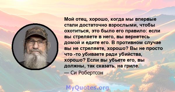 Мой отец, хорошо, когда мы впервые стали достаточно взрослыми, чтобы охотиться, это было его правило: если вы стреляете в него, вы вернетесь домой и едите его. В противном случае вы не стреляете, хорошо? Вы не просто