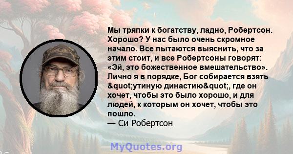 Мы тряпки к богатству, ладно, Робертсон. Хорошо? У нас было очень скромное начало. Все пытаются выяснить, что за этим стоит, и все Робертсоны говорят: «Эй, это божественное вмешательство». Лично я в порядке, Бог