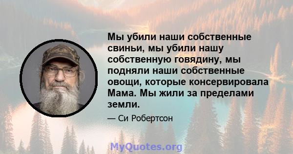 Мы убили наши собственные свиньи, мы убили нашу собственную говядину, мы подняли наши собственные овощи, которые консервировала Мама. Мы жили за пределами земли.