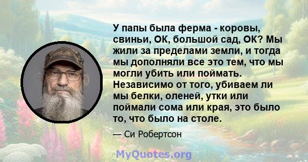 У папы была ферма - коровы, свиньи, ОК, большой сад, ОК? Мы жили за пределами земли, и тогда мы дополняли все это тем, что мы могли убить или поймать. Независимо от того, убиваем ли мы белки, оленей, утки или поймали