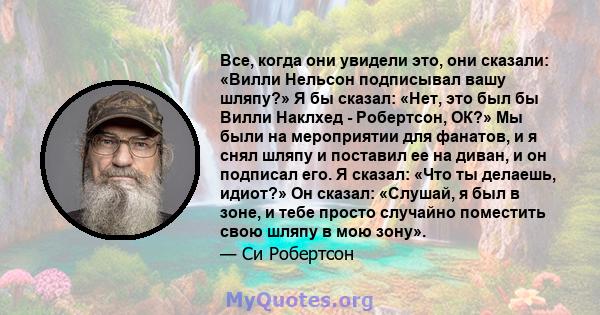 Все, когда они увидели это, они сказали: «Вилли Нельсон подписывал вашу шляпу?» Я бы сказал: «Нет, это был бы Вилли Наклхед - Робертсон, ОК?» Мы были на мероприятии для фанатов, и я снял шляпу и поставил ее на диван, и