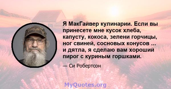 Я МакГайвер кулинарии. Если вы принесете мне кусок хлеба, капусту, кокоса, зелени горчицы, ног свиней, сосновых конусов ... и дятла, я сделаю вам хороший пирог с куриным горшками.