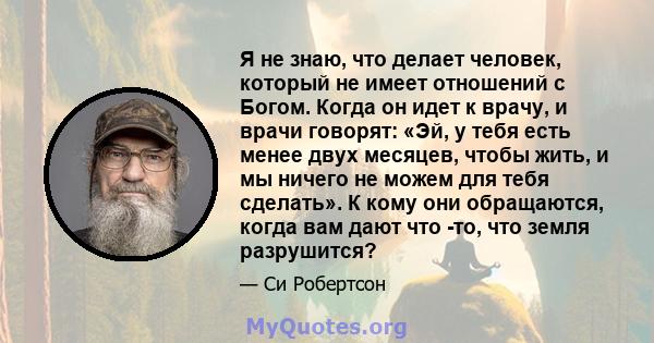 Я не знаю, что делает человек, который не имеет отношений с Богом. Когда он идет к врачу, и врачи говорят: «Эй, у тебя есть менее двух месяцев, чтобы жить, и мы ничего не можем для тебя сделать». К кому они обращаются,